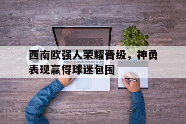 娱乐活动-包含西南欧强人荣耀晋级，神勇表现赢得球迷包围的词条